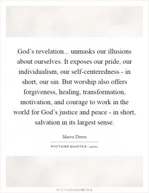 God’s revelation... unmasks our illusions about ourselves. It exposes our pride, our individualism, our self-centeredness - in short, our sin. But worship also offers forgiveness, healing, transformation, motivation, and courage to work in the world for God’s justice and peace - in short, salvation in its largest sense Picture Quote #1