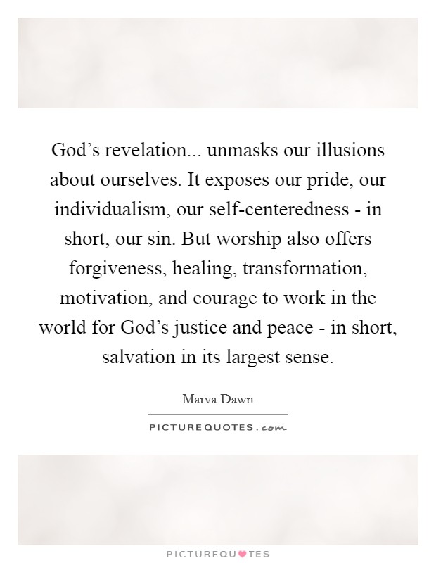 God's revelation... unmasks our illusions about ourselves. It exposes our pride, our individualism, our self-centeredness - in short, our sin. But worship also offers forgiveness, healing, transformation, motivation, and courage to work in the world for God's justice and peace - in short, salvation in its largest sense Picture Quote #1