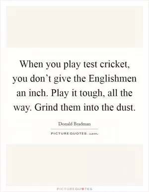 When you play test cricket, you don’t give the Englishmen an inch. Play it tough, all the way. Grind them into the dust Picture Quote #1