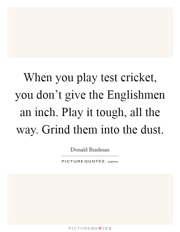 When you play test cricket, you don't give the Englishmen an inch. Play it tough, all the way. Grind them into the dust Picture Quote #1