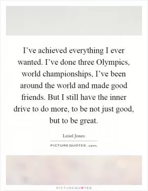 I’ve achieved everything I ever wanted. I’ve done three Olympics, world championships, I’ve been around the world and made good friends. But I still have the inner drive to do more, to be not just good, but to be great Picture Quote #1