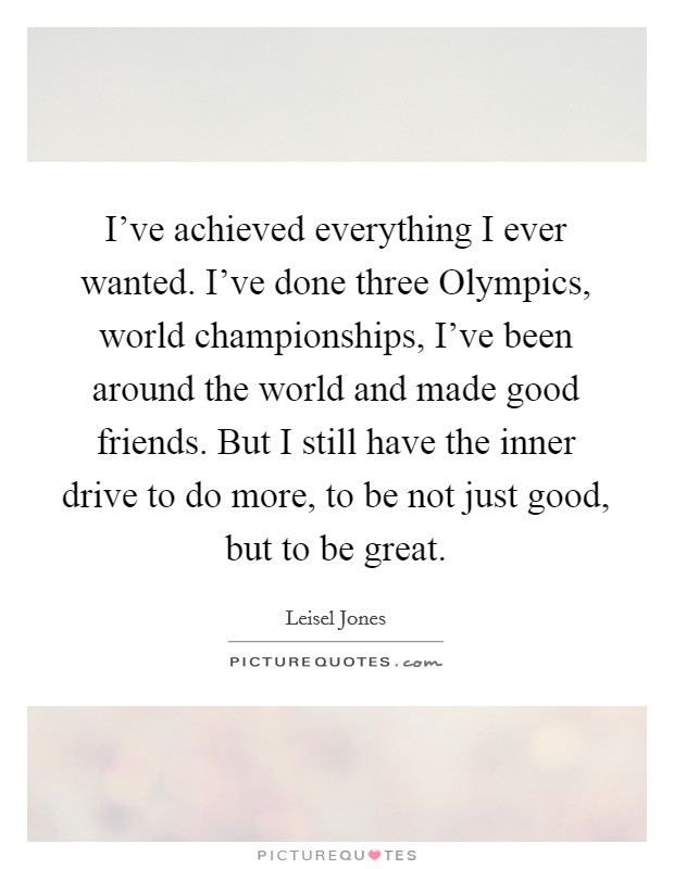 I've achieved everything I ever wanted. I've done three Olympics, world championships, I've been around the world and made good friends. But I still have the inner drive to do more, to be not just good, but to be great Picture Quote #1