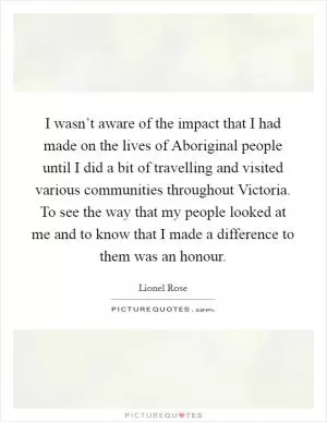 I wasn’t aware of the impact that I had made on the lives of Aboriginal people until I did a bit of travelling and visited various communities throughout Victoria. To see the way that my people looked at me and to know that I made a difference to them was an honour Picture Quote #1