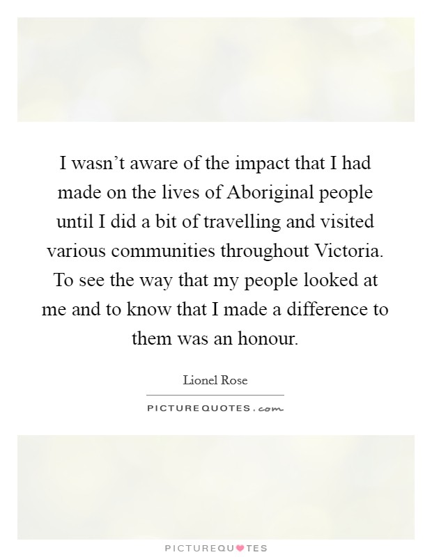 I wasn't aware of the impact that I had made on the lives of Aboriginal people until I did a bit of travelling and visited various communities throughout Victoria. To see the way that my people looked at me and to know that I made a difference to them was an honour Picture Quote #1