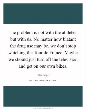 The problem is not with the athletes, but with us. No matter how blatant the drug use may be, we don’t stop watching the Tour de France. Maybe we should just turn off the television and get on our own bikes Picture Quote #1