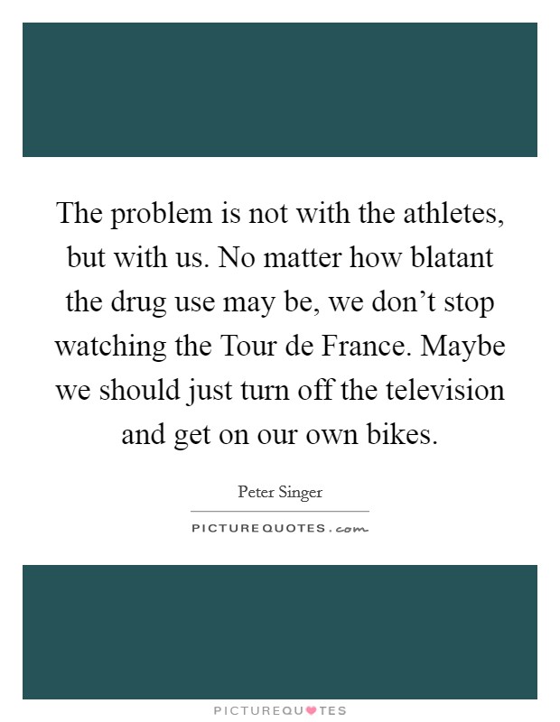 The problem is not with the athletes, but with us. No matter how blatant the drug use may be, we don't stop watching the Tour de France. Maybe we should just turn off the television and get on our own bikes Picture Quote #1