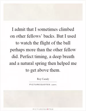 I admit that I sometimes climbed on other fellows’ backs. But I used to watch the flight of the ball perhaps more than the other fellow did. Perfect timing, a deep breath and a natural spring then helped me to get above them Picture Quote #1