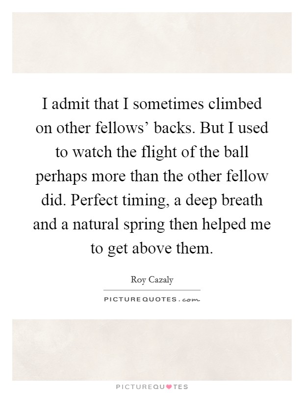 I admit that I sometimes climbed on other fellows' backs. But I used to watch the flight of the ball perhaps more than the other fellow did. Perfect timing, a deep breath and a natural spring then helped me to get above them Picture Quote #1
