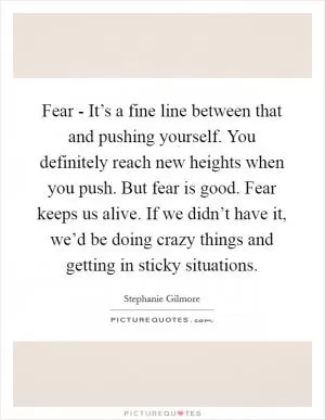 Fear - It’s a fine line between that and pushing yourself. You definitely reach new heights when you push. But fear is good. Fear keeps us alive. If we didn’t have it, we’d be doing crazy things and getting in sticky situations Picture Quote #1
