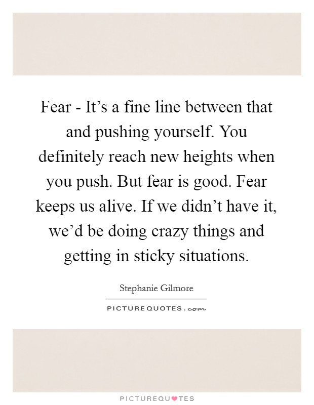 Fear - It's a fine line between that and pushing yourself. You definitely reach new heights when you push. But fear is good. Fear keeps us alive. If we didn't have it, we'd be doing crazy things and getting in sticky situations Picture Quote #1