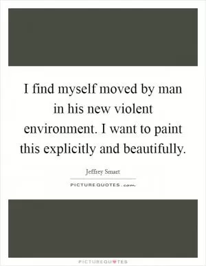 I find myself moved by man in his new violent environment. I want to paint this explicitly and beautifully Picture Quote #1