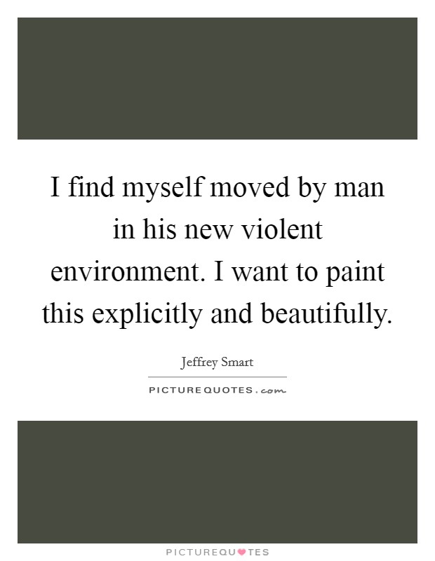 I find myself moved by man in his new violent environment. I want to paint this explicitly and beautifully Picture Quote #1