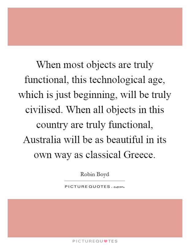 When most objects are truly functional, this technological age, which is just beginning, will be truly civilised. When all objects in this country are truly functional, Australia will be as beautiful in its own way as classical Greece Picture Quote #1