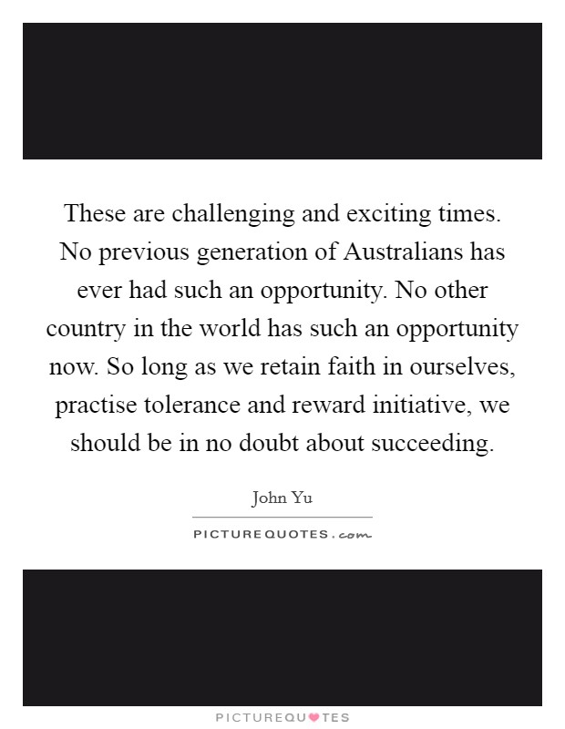 These are challenging and exciting times. No previous generation of Australians has ever had such an opportunity. No other country in the world has such an opportunity now. So long as we retain faith in ourselves, practise tolerance and reward initiative, we should be in no doubt about succeeding Picture Quote #1