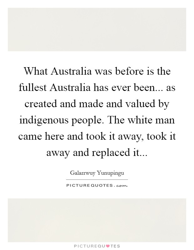 What Australia was before is the fullest Australia has ever been... as created and made and valued by indigenous people. The white man came here and took it away, took it away and replaced it Picture Quote #1