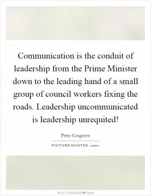 Communication is the conduit of leadership from the Prime Minister down to the leading hand of a small group of council workers fixing the roads. Leadership uncommunicated is leadership unrequited! Picture Quote #1
