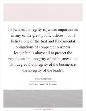 In business, integrity is just as important as in any of the great public offices... but I believe one of the first and fundamental obligations of competent business leadership is above all to protect the reputation and integrity of the business - to that degree the integrity of the business is the integrity of the leader Picture Quote #1