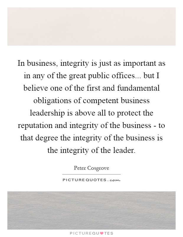 In business, integrity is just as important as in any of the great public offices... but I believe one of the first and fundamental obligations of competent business leadership is above all to protect the reputation and integrity of the business - to that degree the integrity of the business is the integrity of the leader Picture Quote #1