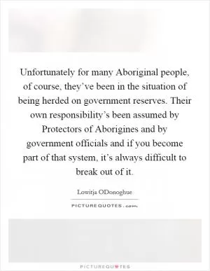 Unfortunately for many Aboriginal people, of course, they’ve been in the situation of being herded on government reserves. Their own responsibility’s been assumed by Protectors of Aborigines and by government officials and if you become part of that system, it’s always difficult to break out of it Picture Quote #1