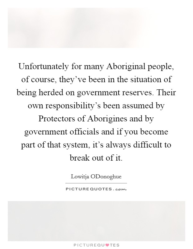 Unfortunately for many Aboriginal people, of course, they've been in the situation of being herded on government reserves. Their own responsibility's been assumed by Protectors of Aborigines and by government officials and if you become part of that system, it's always difficult to break out of it Picture Quote #1
