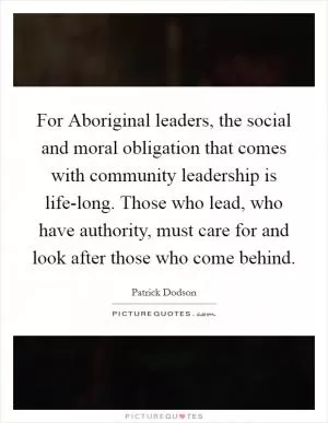 For Aboriginal leaders, the social and moral obligation that comes with community leadership is life-long. Those who lead, who have authority, must care for and look after those who come behind Picture Quote #1