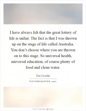 I have always felt that the great lottery of life is unfair. The fact is that I was thrown up on the stage of life called Australia. You don’t choose where you are thrown on to this stage. So universal health, universal education, of course plenty of food and clean water Picture Quote #1