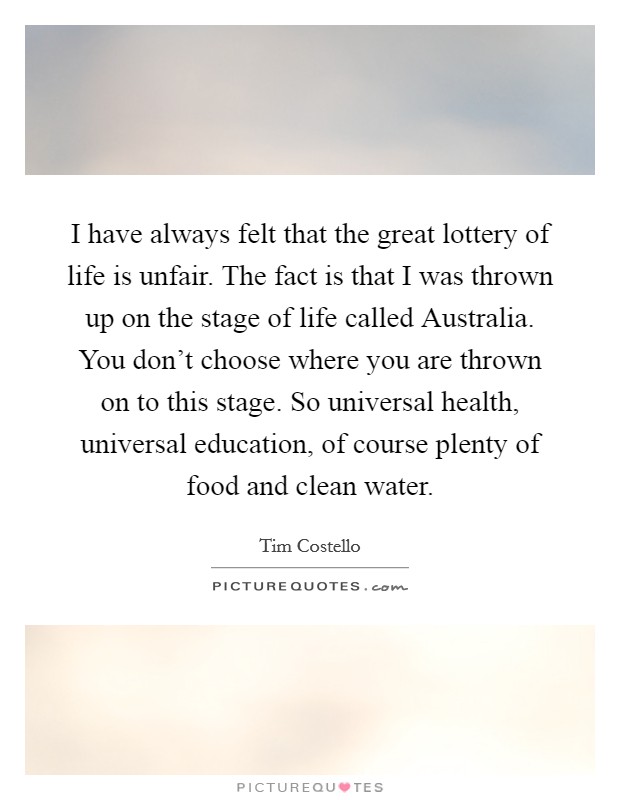 I have always felt that the great lottery of life is unfair. The fact is that I was thrown up on the stage of life called Australia. You don't choose where you are thrown on to this stage. So universal health, universal education, of course plenty of food and clean water Picture Quote #1