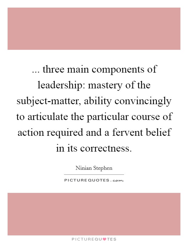 ... three main components of leadership: mastery of the subject-matter, ability convincingly to articulate the particular course of action required and a fervent belief in its correctness Picture Quote #1