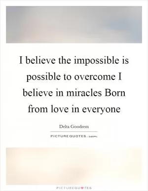 I believe the impossible is possible to overcome I believe in miracles Born from love in everyone Picture Quote #1