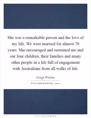She was a remarkable person and the love of my life. We were married for almost 70 years. She encouraged and sustained me and our four children, their families and many other people in a life full of engagement with Australians from all walks of life Picture Quote #1