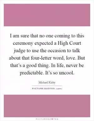 I am sure that no one coming to this ceremony expected a High Court judge to use the occasion to talk about that four-letter word, love. But that’s a good thing. In life, never be predictable. It’s so uncool Picture Quote #1