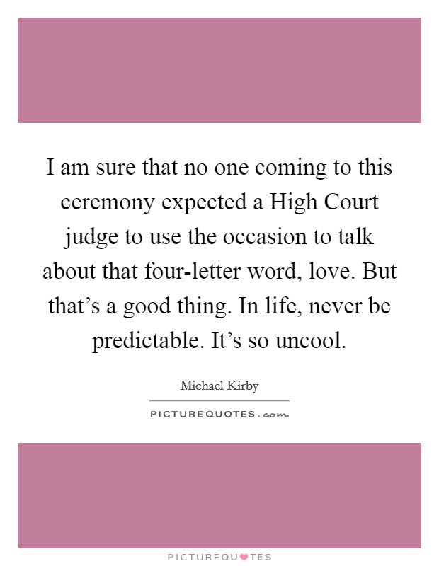 I am sure that no one coming to this ceremony expected a High Court judge to use the occasion to talk about that four-letter word, love. But that's a good thing. In life, never be predictable. It's so uncool Picture Quote #1