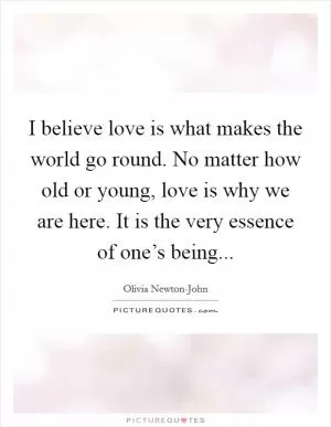 I believe love is what makes the world go round. No matter how old or young, love is why we are here. It is the very essence of one’s being Picture Quote #1