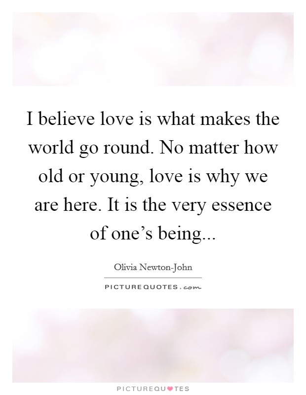 I believe love is what makes the world go round. No matter how old or young, love is why we are here. It is the very essence of one's being Picture Quote #1