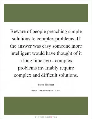 Beware of people preaching simple solutions to complex problems. If the answer was easy someone more intelligent would have thought of it a long time ago - complex problems invariably require complex and difficult solutions Picture Quote #1