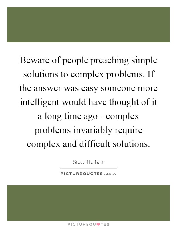 Beware of people preaching simple solutions to complex problems. If the answer was easy someone more intelligent would have thought of it a long time ago - complex problems invariably require complex and difficult solutions Picture Quote #1