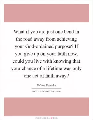 What if you are just one bend in the road away from achieving your God-ordained purpose? If you give up on your faith now, could you live with knowing that your chance of a lifetime was only one act of faith away? Picture Quote #1