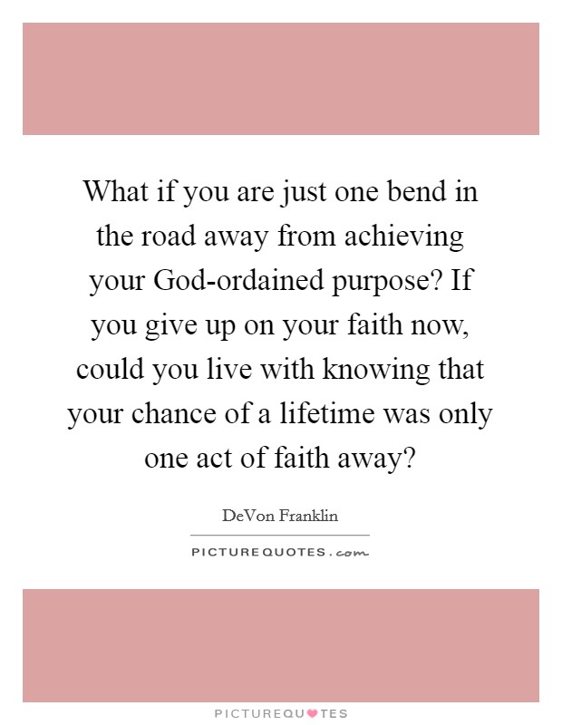 What if you are just one bend in the road away from achieving your God-ordained purpose? If you give up on your faith now, could you live with knowing that your chance of a lifetime was only one act of faith away? Picture Quote #1