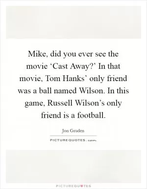 Mike, did you ever see the movie ‘Cast Away?’ In that movie, Tom Hanks’ only friend was a ball named Wilson. In this game, Russell Wilson’s only friend is a football Picture Quote #1
