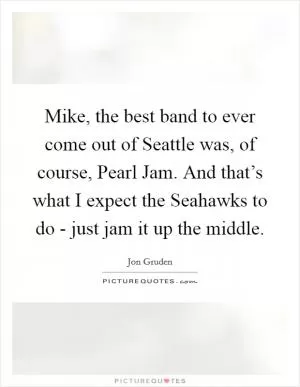 Mike, the best band to ever come out of Seattle was, of course, Pearl Jam. And that’s what I expect the Seahawks to do - just jam it up the middle Picture Quote #1