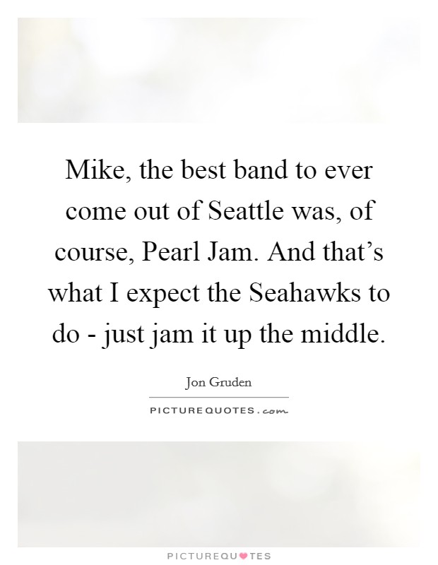 Mike, the best band to ever come out of Seattle was, of course, Pearl Jam. And that's what I expect the Seahawks to do - just jam it up the middle Picture Quote #1