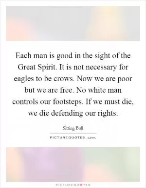 Each man is good in the sight of the Great Spirit. It is not necessary for eagles to be crows. Now we are poor but we are free. No white man controls our footsteps. If we must die, we die defending our rights Picture Quote #1