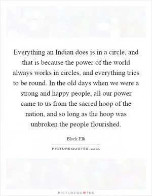 Everything an Indian does is in a circle, and that is because the power of the world always works in circles, and everything tries to be round. In the old days when we were a strong and happy people, all our power came to us from the sacred hoop of the nation, and so long as the hoop was unbroken the people flourished Picture Quote #1