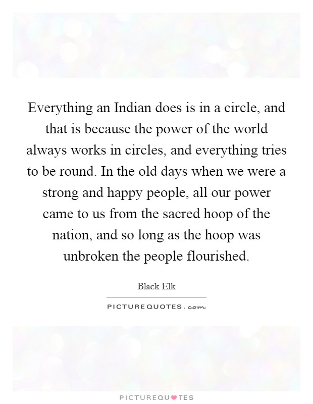 Everything an Indian does is in a circle, and that is because the power of the world always works in circles, and everything tries to be round. In the old days when we were a strong and happy people, all our power came to us from the sacred hoop of the nation, and so long as the hoop was unbroken the people flourished Picture Quote #1