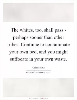 The whites, too, shall pass - perhaps sooner than other tribes. Continue to contaminate your own bed, and you might suffocate in your own waste Picture Quote #1