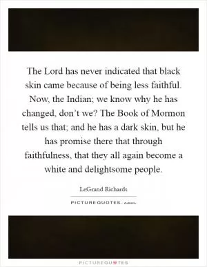 The Lord has never indicated that black skin came because of being less faithful. Now, the Indian; we know why he has changed, don’t we? The Book of Mormon tells us that; and he has a dark skin, but he has promise there that through faithfulness, that they all again become a white and delightsome people Picture Quote #1