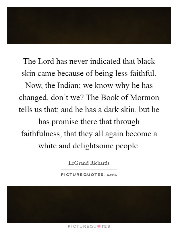 The Lord has never indicated that black skin came because of being less faithful. Now, the Indian; we know why he has changed, don't we? The Book of Mormon tells us that; and he has a dark skin, but he has promise there that through faithfulness, that they all again become a white and delightsome people Picture Quote #1