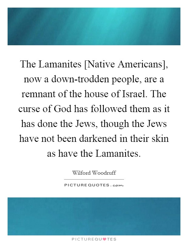 The Lamanites [Native Americans], now a down-trodden people, are a remnant of the house of Israel. The curse of God has followed them as it has done the Jews, though the Jews have not been darkened in their skin as have the Lamanites Picture Quote #1