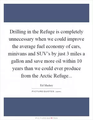 Drilling in the Refuge is completely unnecessary when we could improve the average fuel economy of cars, minivans and SUV’s by just 3 miles a gallon and save more oil within 10 years than we could ever produce from the Arctic Refuge Picture Quote #1