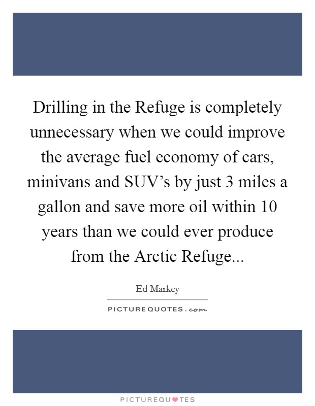 Drilling in the Refuge is completely unnecessary when we could improve the average fuel economy of cars, minivans and SUV's by just 3 miles a gallon and save more oil within 10 years than we could ever produce from the Arctic Refuge Picture Quote #1
